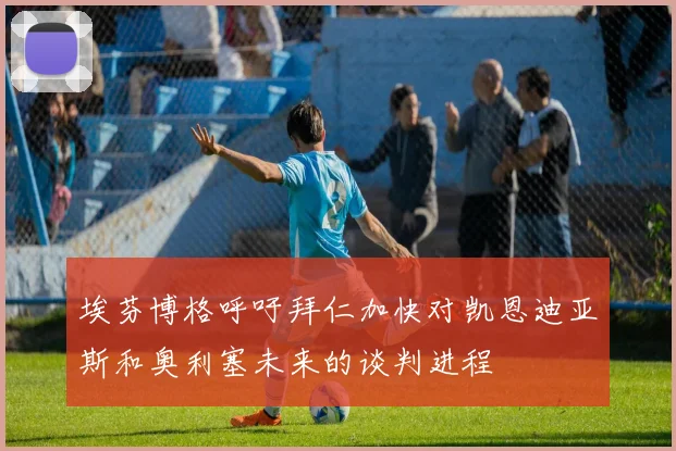 埃芬博格呼吁拜仁加快对凯恩迪亚斯和奥利塞未来的谈判进程